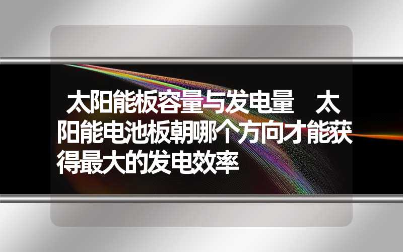 太阳能板容量与发电量 太阳能电池板朝哪个方向才能获得最大的发电效率